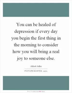 You can be healed of depression if every day you begin the first thing in the morning to consider how you will bring a real joy to someone else Picture Quote #1
