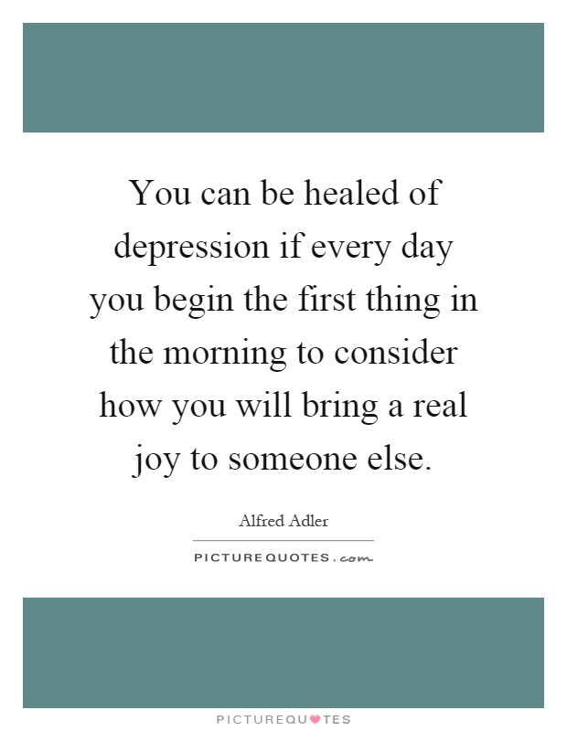 You can be healed of depression if every day you begin the first thing in the morning to consider how you will bring a real joy to someone else Picture Quote #1