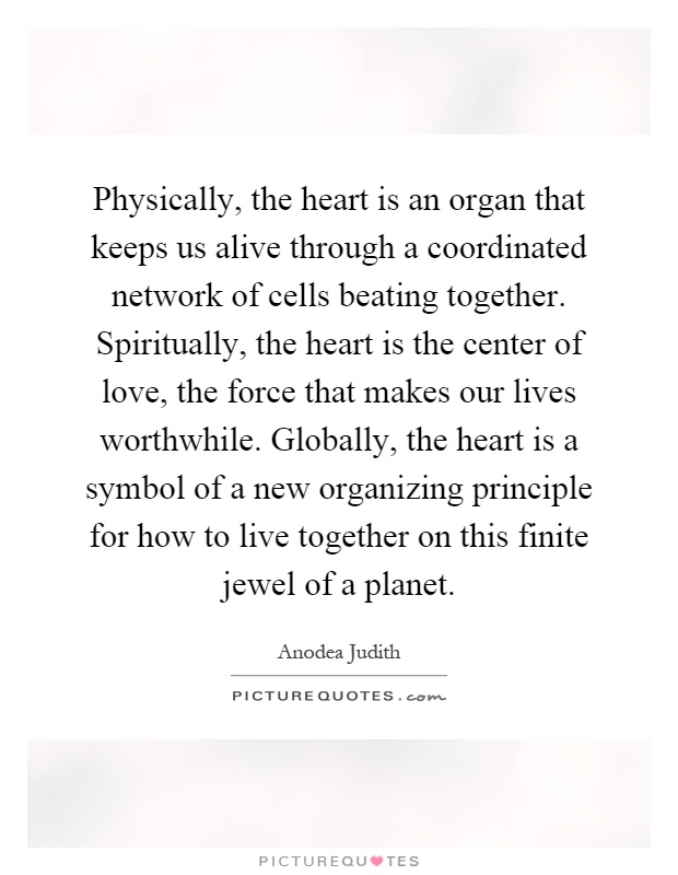 Physically, the heart is an organ that keeps us alive through a coordinated network of cells beating together. Spiritually, the heart is the center of love, the force that makes our lives worthwhile. Globally, the heart is a symbol of a new organizing principle for how to live together on this finite jewel of a planet Picture Quote #1