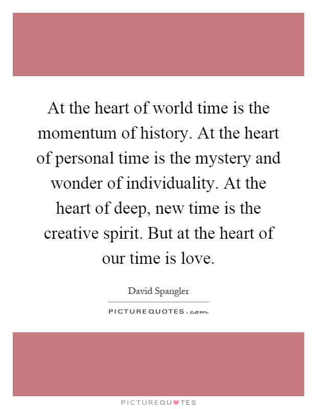 At the heart of world time is the momentum of history. At the heart of personal time is the mystery and wonder of individuality. At the heart of deep, new time is the creative spirit. But at the heart of our time is love Picture Quote #1
