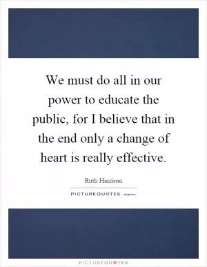 We must do all in our power to educate the public, for I believe that in the end only a change of heart is really effective Picture Quote #1