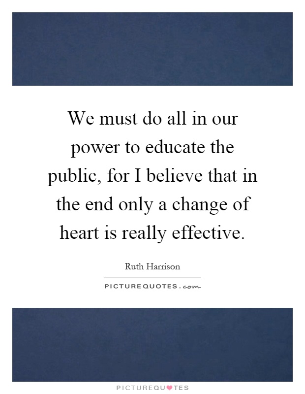 We must do all in our power to educate the public, for I believe that in the end only a change of heart is really effective Picture Quote #1