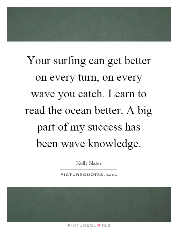 Your surfing can get better on every turn, on every wave you catch. Learn to read the ocean better. A big part of my success has been wave knowledge Picture Quote #1