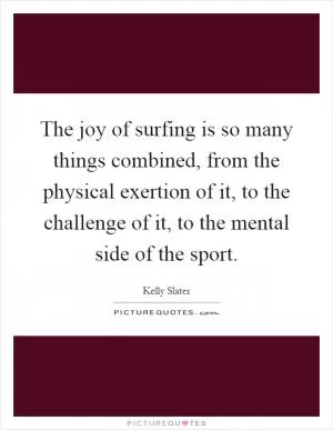 The joy of surfing is so many things combined, from the physical exertion of it, to the challenge of it, to the mental side of the sport Picture Quote #1