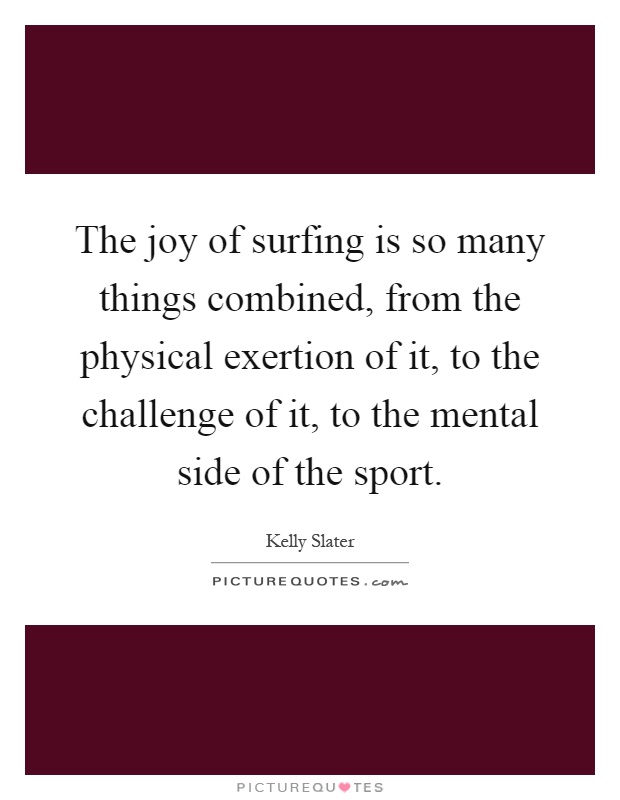 The joy of surfing is so many things combined, from the physical exertion of it, to the challenge of it, to the mental side of the sport Picture Quote #1