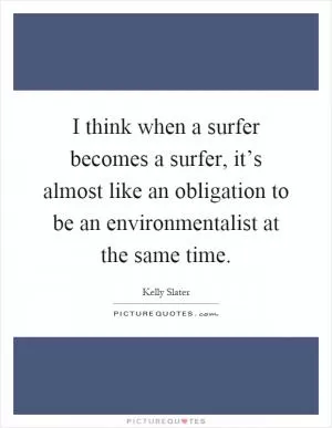 I think when a surfer becomes a surfer, it’s almost like an obligation to be an environmentalist at the same time Picture Quote #1