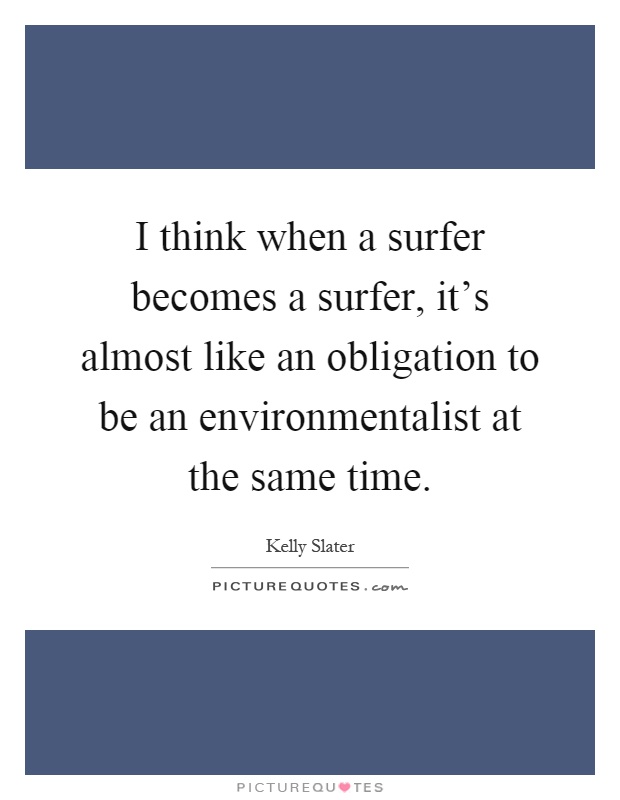 I think when a surfer becomes a surfer, it's almost like an obligation to be an environmentalist at the same time Picture Quote #1