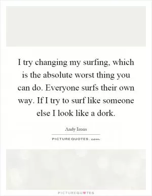 I try changing my surfing, which is the absolute worst thing you can do. Everyone surfs their own way. If I try to surf like someone else I look like a dork Picture Quote #1