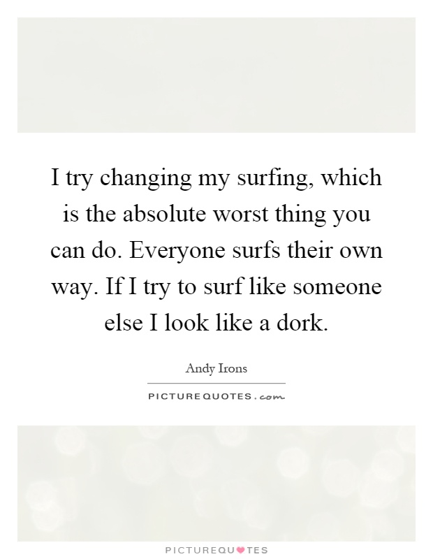 I try changing my surfing, which is the absolute worst thing you can do. Everyone surfs their own way. If I try to surf like someone else I look like a dork Picture Quote #1