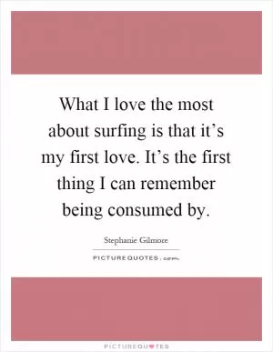 What I love the most about surfing is that it’s my first love. It’s the first thing I can remember being consumed by Picture Quote #1