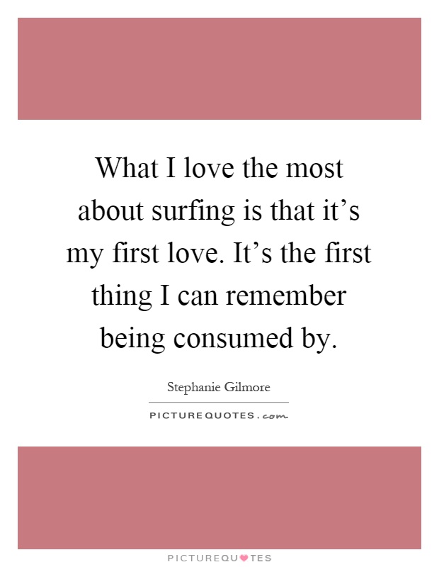 What I love the most about surfing is that it's my first love. It's the first thing I can remember being consumed by Picture Quote #1