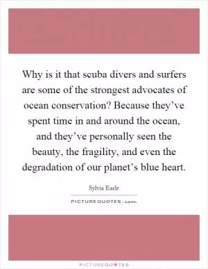 Why is it that scuba divers and surfers are some of the strongest advocates of ocean conservation? Because they’ve spent time in and around the ocean, and they’ve personally seen the beauty, the fragility, and even the degradation of our planet’s blue heart Picture Quote #1