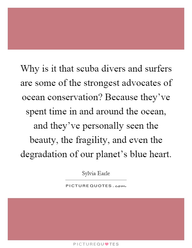 Why is it that scuba divers and surfers are some of the strongest advocates of ocean conservation? Because they've spent time in and around the ocean, and they've personally seen the beauty, the fragility, and even the degradation of our planet's blue heart Picture Quote #1