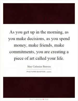 As you get up in the morning, as you make decisions, as you spend money, make friends, make commitments, you are creating a piece of art called your life Picture Quote #1