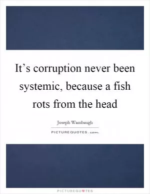 It’s corruption never been systemic, because a fish rots from the head Picture Quote #1