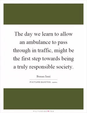 The day we learn to allow an ambulance to pass through in traffic, might be the first step towards being a truly responsible society Picture Quote #1