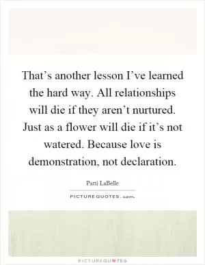 That’s another lesson I’ve learned the hard way. All relationships will die if they aren’t nurtured. Just as a flower will die if it’s not watered. Because love is demonstration, not declaration Picture Quote #1
