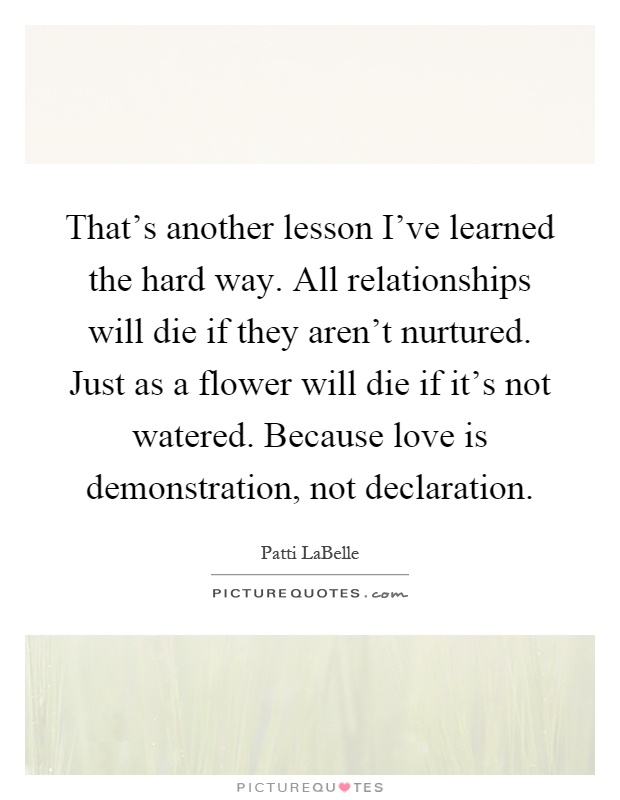 That's another lesson I've learned the hard way. All relationships will die if they aren't nurtured. Just as a flower will die if it's not watered. Because love is demonstration, not declaration Picture Quote #1