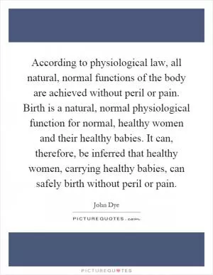 According to physiological law, all natural, normal functions of the body are achieved without peril or pain. Birth is a natural, normal physiological function for normal, healthy women and their healthy babies. It can, therefore, be inferred that healthy women, carrying healthy babies, can safely birth without peril or pain Picture Quote #1