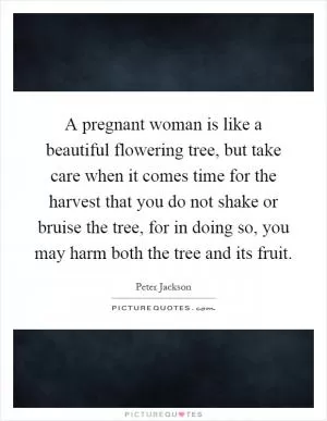 A pregnant woman is like a beautiful flowering tree, but take care when it comes time for the harvest that you do not shake or bruise the tree, for in doing so, you may harm both the tree and its fruit Picture Quote #1