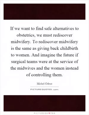 If we want to find safe alternatives to obstetrics, we must rediscover midwifery. To rediscover midwifery is the same as giving back childbirth to women. And imagine the future if surgical teams were at the service of the midwives and the women instead of controlling them Picture Quote #1