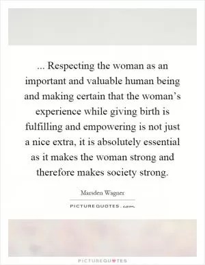 ... Respecting the woman as an important and valuable human being and making certain that the woman’s experience while giving birth is fulfilling and empowering is not just a nice extra, it is absolutely essential as it makes the woman strong and therefore makes society strong Picture Quote #1