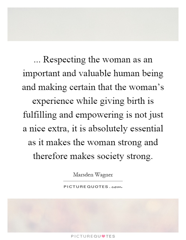 ... Respecting the woman as an important and valuable human being and making certain that the woman's experience while giving birth is fulfilling and empowering is not just a nice extra, it is absolutely essential as it makes the woman strong and therefore makes society strong Picture Quote #1