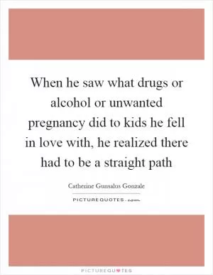 When he saw what drugs or alcohol or unwanted pregnancy did to kids he fell in love with, he realized there had to be a straight path Picture Quote #1