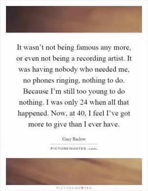 It wasn’t not being famous any more, or even not being a recording artist. It was having nobody who needed me, no phones ringing, nothing to do. Because I’m still too young to do nothing. I was only 24 when all that happened. Now, at 40, I feel I’ve got more to give than I ever have Picture Quote #1