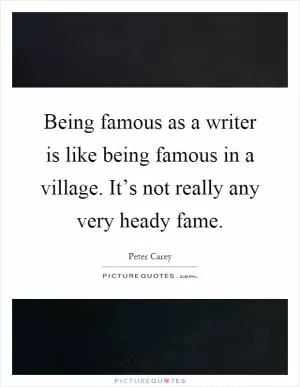 Being famous as a writer is like being famous in a village. It’s not really any very heady fame Picture Quote #1