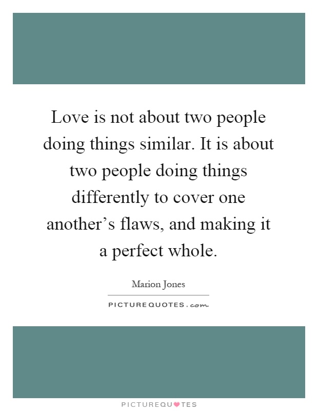 Love is not about two people doing things similar. It is about two people doing things differently to cover one another's flaws, and making it a perfect whole Picture Quote #1