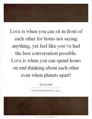 Love is when you can sit in front of each other for hours not saying anything, yet feel like you’ve had the best conversation possible. Love is when you can spend hours on end thinking about each other even when planets apart! Picture Quote #1