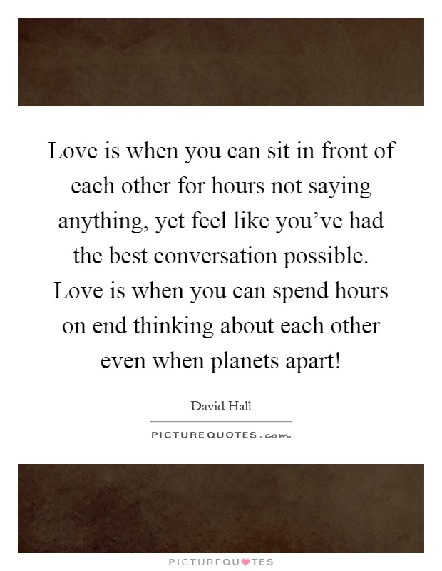 Love is when you can sit in front of each other for hours not saying anything, yet feel like you've had the best conversation possible. Love is when you can spend hours on end thinking about each other even when planets apart! Picture Quote #1