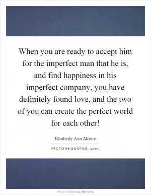 When you are ready to accept him for the imperfect man that he is, and find happiness in his imperfect company, you have definitely found love, and the two of you can create the perfect world for each other! Picture Quote #1