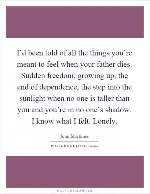 I’d been told of all the things you’re meant to feel when your father dies. Sudden freedom, growing up, the end of dependence, the step into the sunlight when no one is taller than you and you’re in no one’s shadow. I know what I felt. Lonely Picture Quote #1