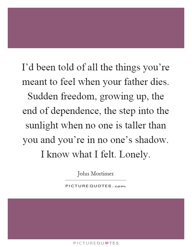 I'd been told of all the things you're meant to feel when your father dies. Sudden freedom, growing up, the end of dependence, the step into the sunlight when no one is taller than you and you're in no one's shadow. I know what I felt. Lonely Picture Quote #1