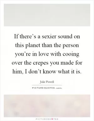 If there’s a sexier sound on this planet than the person you’re in love with cooing over the crepes you made for him, I don’t know what it is Picture Quote #1