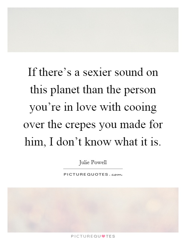 If there's a sexier sound on this planet than the person you're in love with cooing over the crepes you made for him, I don't know what it is Picture Quote #1