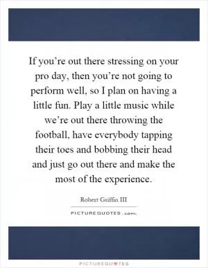 If you’re out there stressing on your pro day, then you’re not going to perform well, so I plan on having a little fun. Play a little music while we’re out there throwing the football, have everybody tapping their toes and bobbing their head and just go out there and make the most of the experience Picture Quote #1