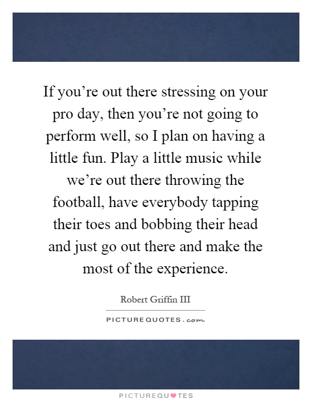 If you're out there stressing on your pro day, then you're not going to perform well, so I plan on having a little fun. Play a little music while we're out there throwing the football, have everybody tapping their toes and bobbing their head and just go out there and make the most of the experience Picture Quote #1