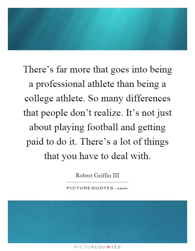 There's far more that goes into being a professional athlete than being a college athlete. So many differences that people don't realize. It's not just about playing football and getting paid to do it. There's a lot of things that you have to deal with Picture Quote #1
