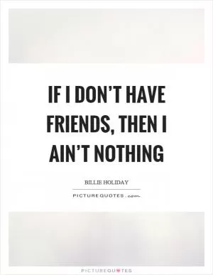 If I don’t have friends, then I ain’t nothing Picture Quote #1