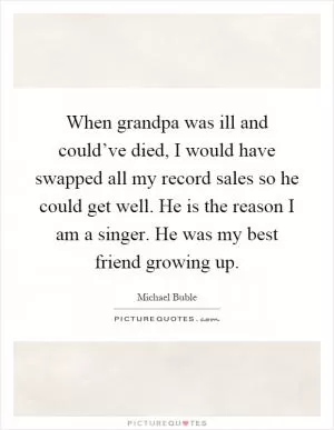 When grandpa was ill and could’ve died, I would have swapped all my record sales so he could get well. He is the reason I am a singer. He was my best friend growing up Picture Quote #1