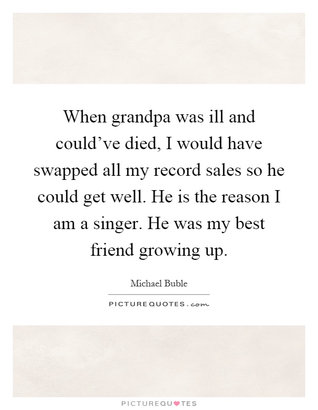 When grandpa was ill and could've died, I would have swapped all my record sales so he could get well. He is the reason I am a singer. He was my best friend growing up Picture Quote #1