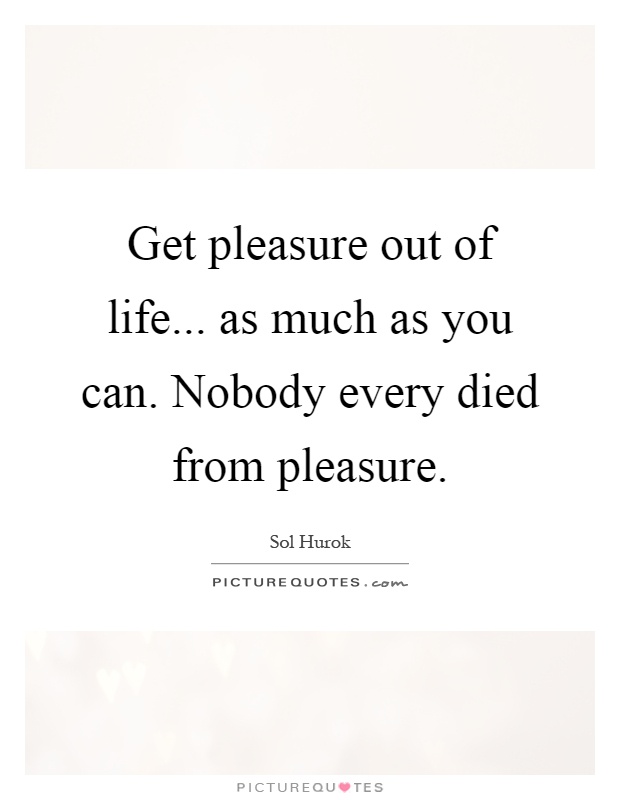 Get pleasure out of life... as much as you can. Nobody every died from pleasure Picture Quote #1