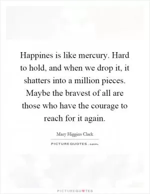 Happines is like mercury. Hard to hold, and when we drop it, it shatters into a million pieces. Maybe the bravest of all are those who have the courage to reach for it again Picture Quote #1