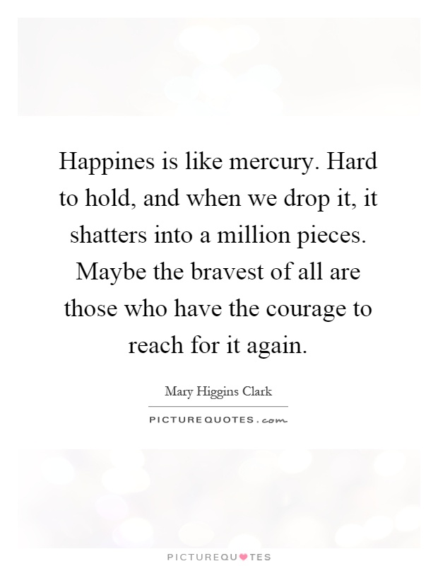 Happines is like mercury. Hard to hold, and when we drop it, it shatters into a million pieces. Maybe the bravest of all are those who have the courage to reach for it again Picture Quote #1