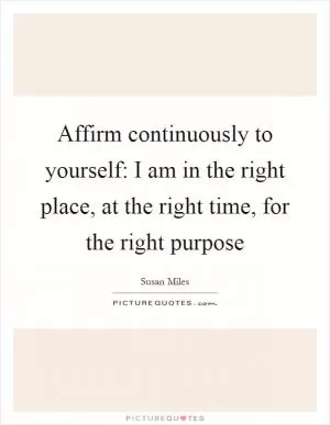 Affirm continuously to yourself: I am in the right place, at the right time, for the right purpose Picture Quote #1