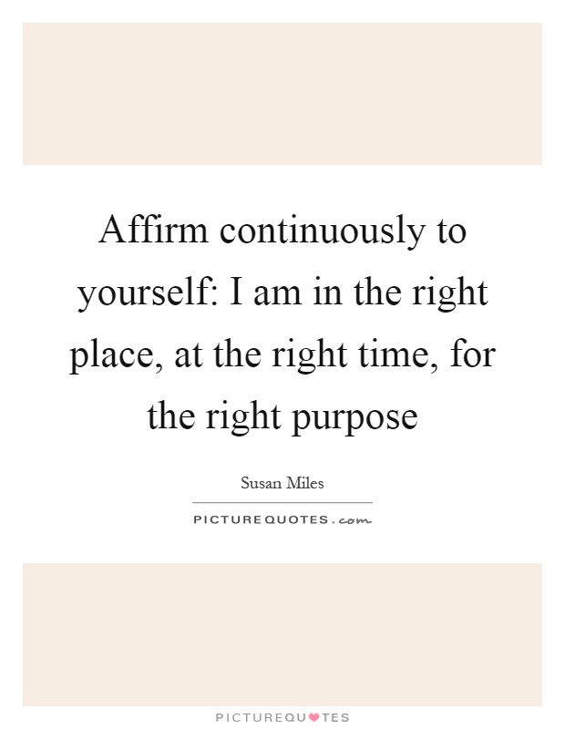 Affirm continuously to yourself: I am in the right place, at the right time, for the right purpose Picture Quote #1