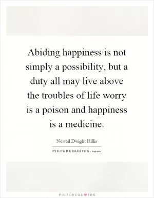 Abiding happiness is not simply a possibility, but a duty all may live above the troubles of life worry is a poison and happiness is a medicine Picture Quote #1